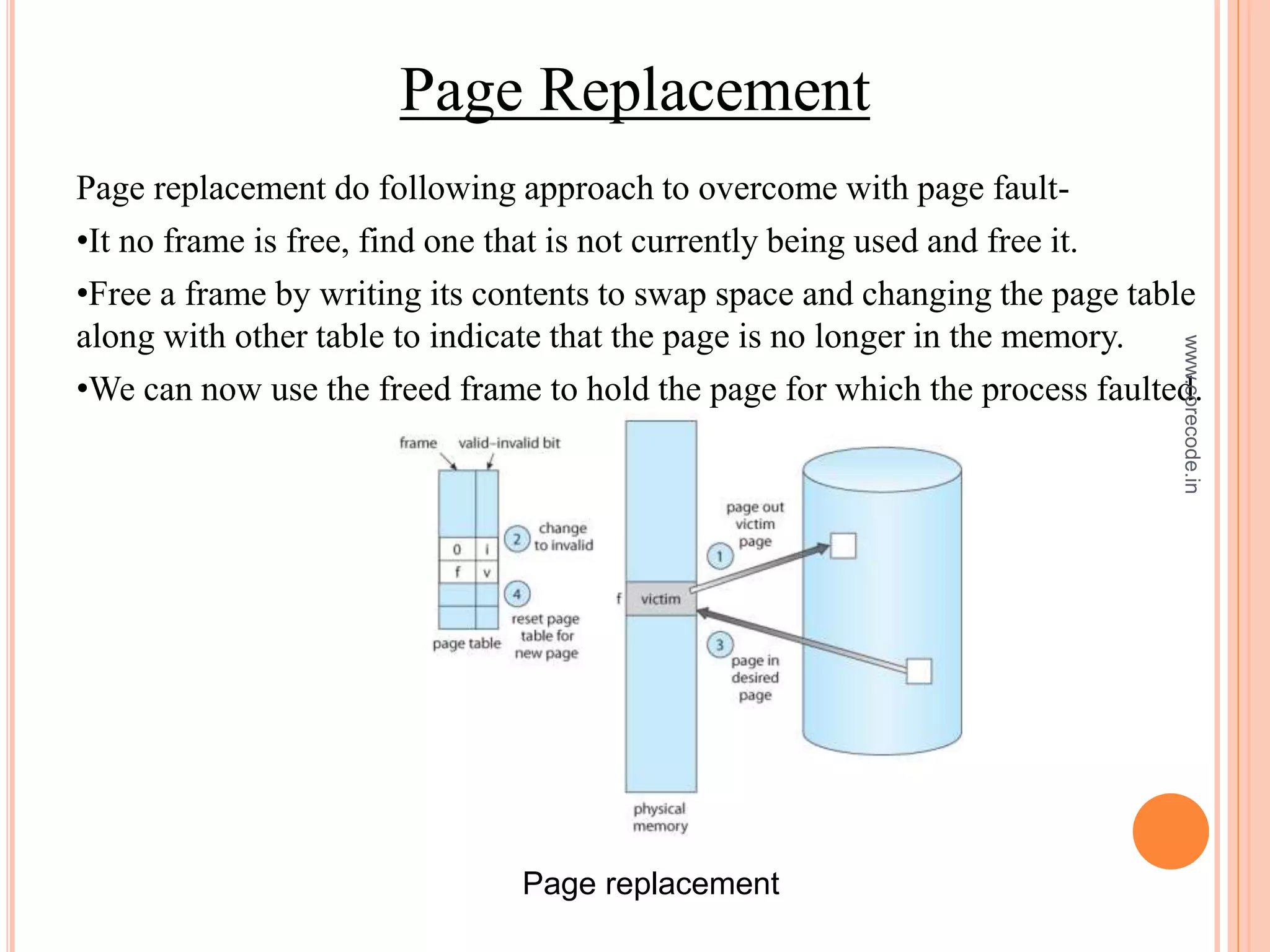 Page Replacement
Page replacement do following approach to overcome with page fault-
•It no frame is free, find one that is not currently being used and free it.
•Free a frame by writing its contents to swap space and changing the page table
along with other table to indicate that the page is no longer in the memory.
•We can now use the freed frame to hold the page for which the process faulted.
Page replacement
www.corecode.in
 