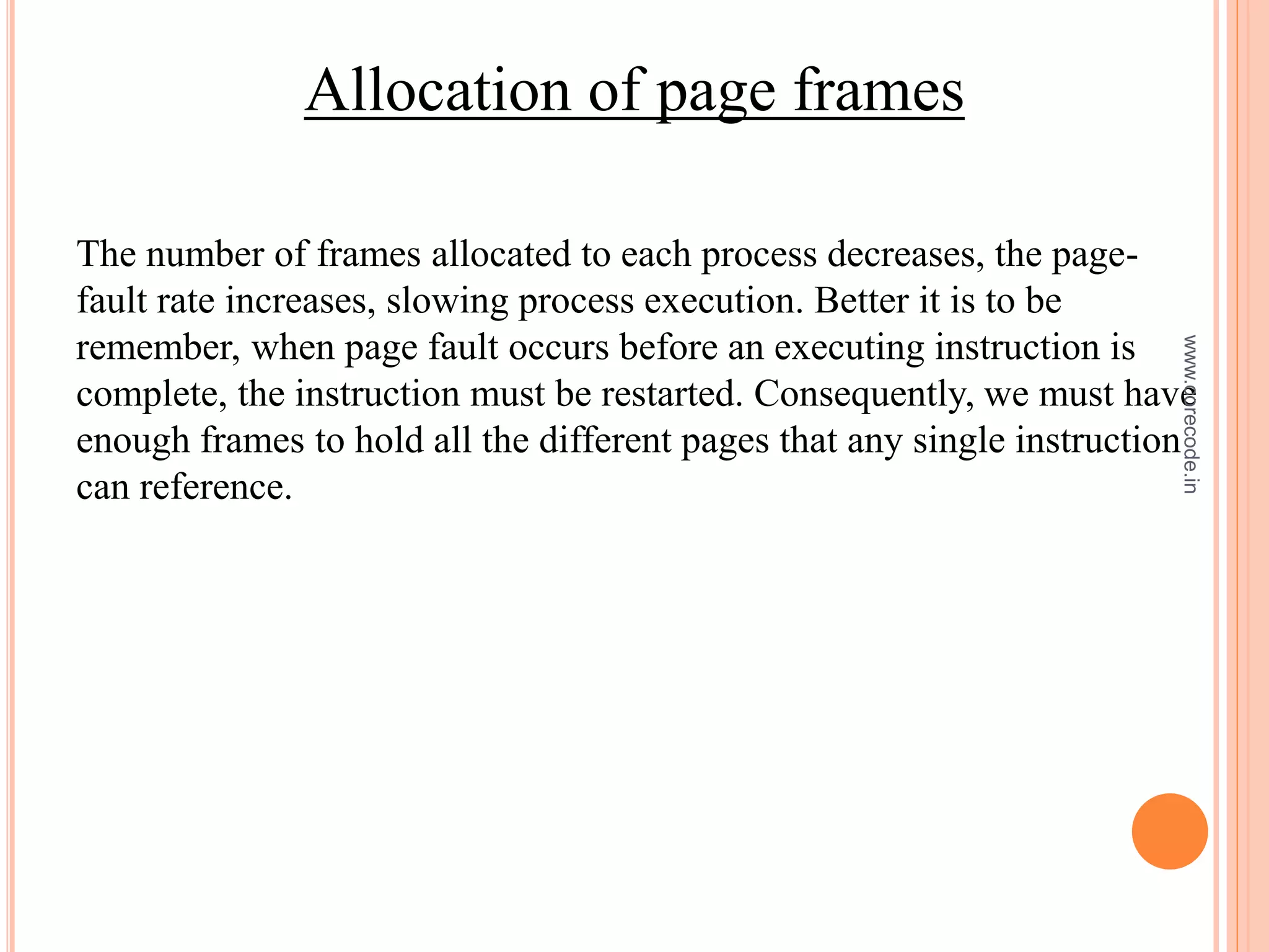 Allocation of page frames
The number of frames allocated to each process decreases, the page-
fault rate increases, slowing process execution. Better it is to be
remember, when page fault occurs before an executing instruction is
complete, the instruction must be restarted. Consequently, we must have
enough frames to hold all the different pages that any single instruction
can reference.
www.corecode.in
 
