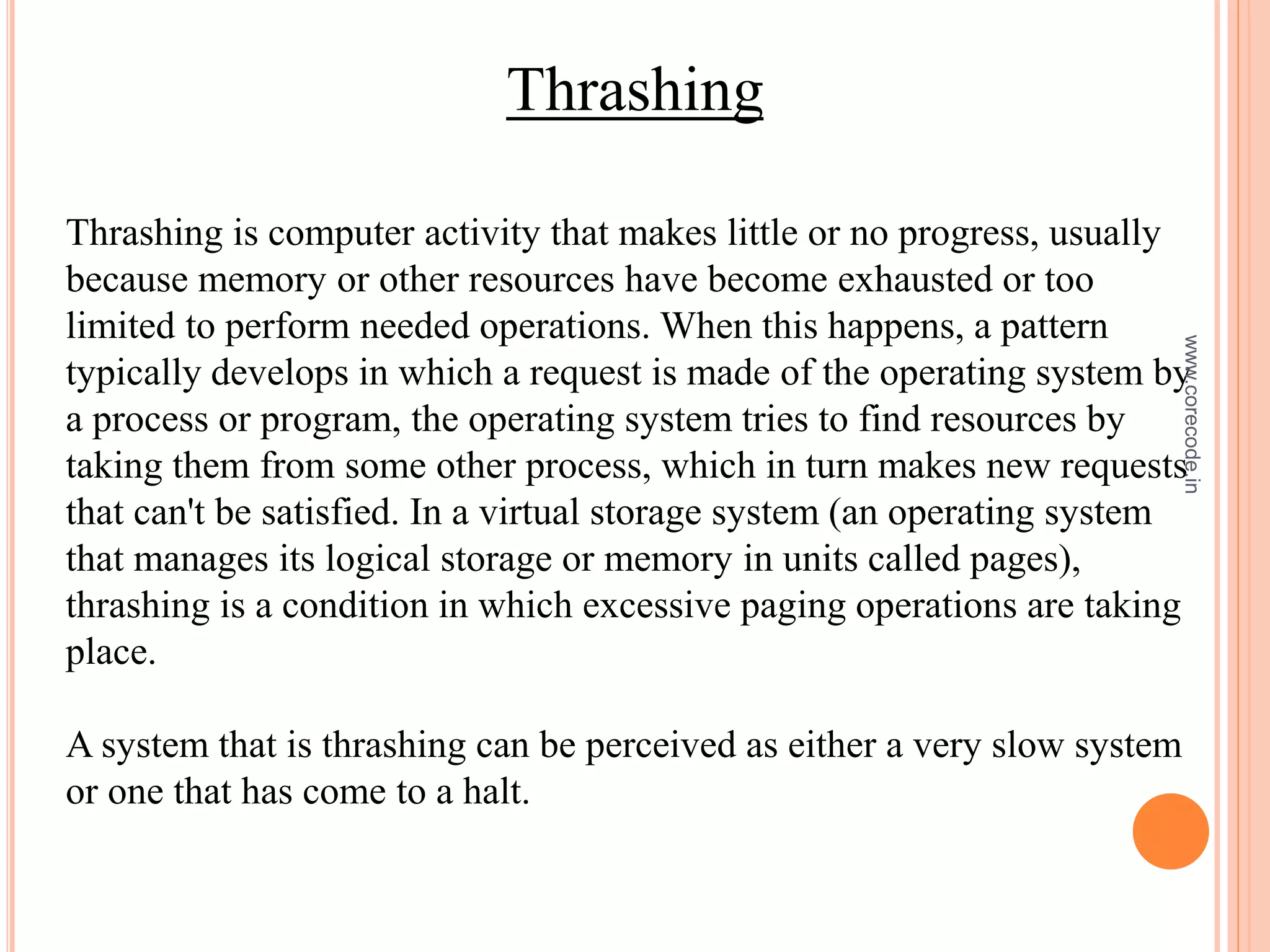 Thrashing
Thrashing is computer activity that makes little or no progress, usually
because memory or other resources have become exhausted or too
limited to perform needed operations. When this happens, a pattern
typically develops in which a request is made of the operating system by
a process or program, the operating system tries to find resources by
taking them from some other process, which in turn makes new requests
that can't be satisfied. In a virtual storage system (an operating system
that manages its logical storage or memory in units called pages),
thrashing is a condition in which excessive paging operations are taking
place.
A system that is thrashing can be perceived as either a very slow system
or one that has come to a halt.
www.corecode.in
 