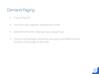 Demand Paging
• Trap to the OS.
• Save the user registers and process state.
• Determine that the interrupt was a page fault.
• Check that the page reference was legal and determine the
location of the page on the disk.
 