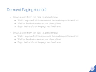 Demand Paging (cont’d)
• Issue a read from the disk to a free frame:
– Wait in a queue for this device until the read request is serviced.
– Wait for the device seek and/or latency time.
– Begin the transfer of the page to a free frame.
• Issue a read from the disk to a free frame:
– Wait in a queue for this device until the read request is serviced.
– Wait for the device seek and/or latency time.
– Begin the transfer of the page to a free frame.
 