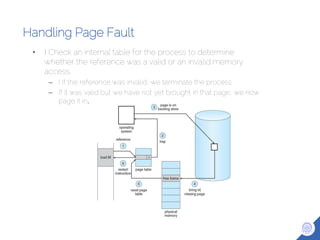 Handling Page Fault
• I Check an internal table for the process to determine
whether the reference was a valid or an invalid memory
access.
– I If the reference was invalid, we terminate the process.
– If it was valid but we have not yet brought in that page, we now
page it in.
 
