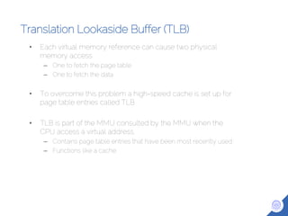 Translation Lookaside Buffer (TLB)
• Each virtual memory reference can cause two physical
memory access
– One to fetch the page table
– One to fetch the data
• To overcome this problem a high-speed cache is set up for
page table entries called TLB
• TLB is part of the MMU consulted by the MMU when the
CPU access a virtual address.
– Contains page table entries that have been most recently used
– Functions like a cache
 
