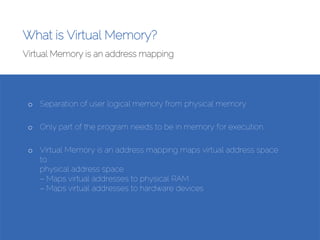 What is Virtual Memory?
Virtual Memory is an address mapping
Source:Amirhosein Peyberah
• What is Virtual Memory?
•
Virtual Memory is an address mapping
● Maps virtual address space to
physical address space
– Maps virtual addresses to physical RAM
– Maps virtual addresses to hardware devices
o Separation of user logical memory from physical memory
o Only part of the program needs to be in memory for execution.
o Virtual Memory is an address mapping maps virtual address space
to
physical address space
– Maps virtual addresses to physical RAM
– Maps virtual addresses to hardware devices
 