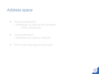 Address space
• Physical addresses
– Addresses as used by the hardware
- DMA, peripherals
• Virtual addresses
– Addresses as used by software
• MMU must map logical to physical.
 