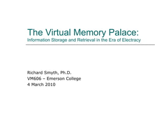 The Virtual Memory Palace: Information Storage and Retrieval in the Era of Electracy Richard Smyth, Ph.D. VM606 – Emerson College 4 March 2010 