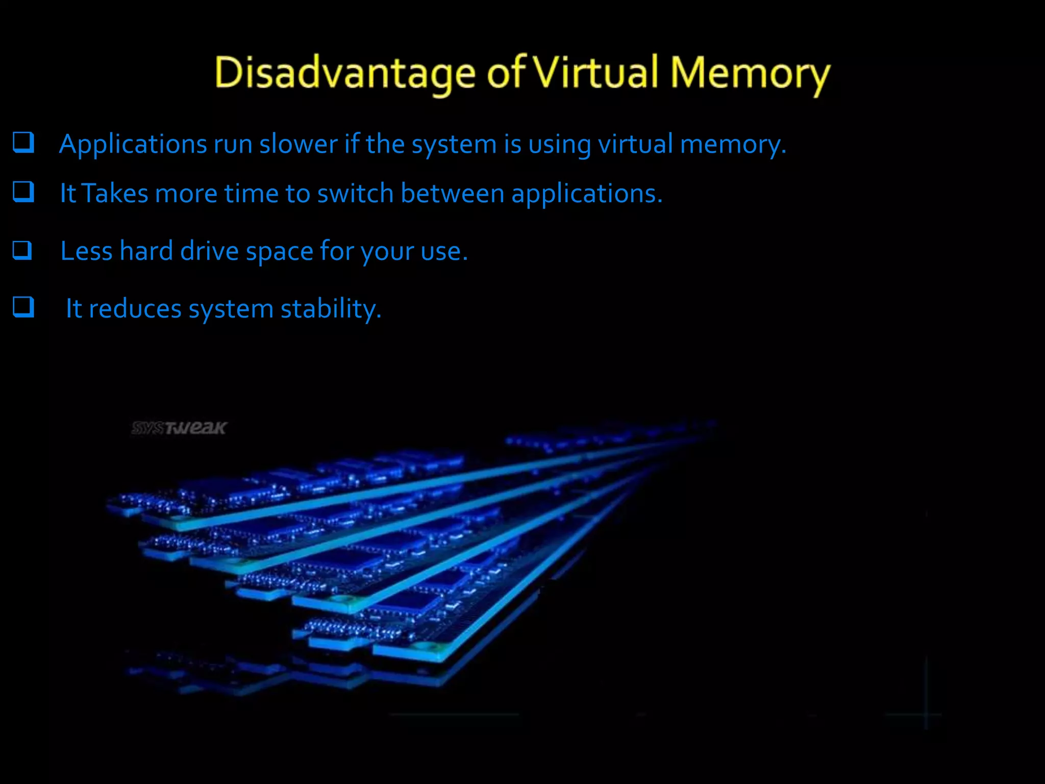  Applications run slower if the system is using virtual memory.
 ItTakes more time to switch between applications.
 Less hard drive space for your use.
 It reduces system stability.
 