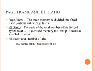 PAGE FRAME AND HIT RATIO Page Frame : - The main memory is divided into fixed sized portions called page frame. Hit   Ratio : - The ratio of the total number of hit divided by the total CPU access to memory (i.e. hits plus misses) is called hit ratio. Hit ratio=total number of hits  total number of hits + total number of mis 