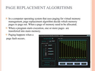 PAGE REPLACEMENT ALGORITHMS In a computer operating system that uses paging for virtual memory management, page replacement algorithm decide which memory pages to page out. When a page of memory need to be allocated. When a program starts execution, one or more pages  are  transferred into main memory. Paging happens when a page fault occurs. 