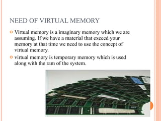 NEED OF VIRTUAL MEMORY Virtual memory is a imaginary memory which we are assuming. If we have a material that exceed your memory at that time we need to use the concept of virtual memory. virtual memory is temporary memory which is used along with the ram of the system. 