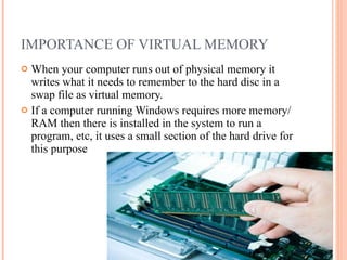 IMPORTANCE OF VIRTUAL MEMORY When your computer runs out of physical memory it writes what it needs to remember to the hard disc in a swap file as virtual memory.  If a computer running Windows requires more memory/RAM then there is installed in the system to run a program, etc, it uses a small section of the hard drive for this purpose 