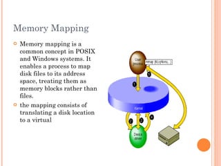 Memory Mapping  Memory mapping is a common concept in POSIX and Windows systems. It enables a process to map disk files to its address space, treating them as memory blocks rather than files.  the mapping consists of translating a disk location to a virtual  
