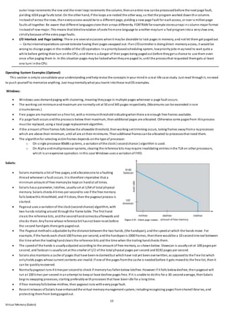 10
Virtual Memory (Galvin)
outer loopincrements the row and the inner loopincrements the column, thenanentire row canbe processedbefore the next page fault,
yielding 1024 page faults total. On the other hand, if the loops are nested the other way, so that the program worked downth e columns
insteadof across the rows, theneveryaccess would be to a different page, yielding a new page fault for eachaccess, or over a millionpage
faults all together. Be aware that different languagesstore their arrays differently. FORTRAN for example storesarrays incolumn-major format
insteadof row-major. This means that blindtranslation ofcode fromone language to another mayturn a fast programintoa veryslow one,
strictlybecause ofthe extra page faults.
 I/O Interlock and Page Locking: There are severaloccasions whenit maybe desirable to lock pages in memory, and not let them get pagedout
— Certainkerneloperations cannot tolerate having their pages swapped out. IfanI/Ocontroller is doingdirect-memoryaccess, it would be
wrong to change pages in the middle of the I/O operation. Ina prioritybasedscheduling system, lowpriorityjobs mayneed to wait quite a
while before getting their turn onthe CPU, and there is a danger of their pages being pagedout before theyget a chance to use them even
once after paging them in. In this situation pages maybe lockedwhentheyare paged in, until the processthat requested themgets at least
one turn inthe CPU.
Operating-System Examples (Optional)
This section is onlyto consolidate your understanding andhelprevise the concepts inyour mindin a real-life case study. Just read throughit, noneed
to push yourself to memorize anything. Just mapmentallywhat youlearnt intothese realOS examples.
Windows:
 Windows uses demandpaging with clustering, meaning theypage in multiple pages whenever a page fault occurs.
 The working set minimumandmaximum are normallyset at 50 and345 pages respectively. (Maximums can be exceededinrare
circumstances.)
 Free pages are maintained ona free list, witha minimumthresholdindicatingwhenthere are enough free frames available.
 If a page fault occurs andthe processis below their maximum, thenadditional pages are allocated. Otherwise some pagesfrom thisprocess
must be replaced, using a local page replacement algorithm.
 If the amount offree frames falls below the allowable threshold, thenworking set trimming occurs, taking frames awayfroma nyprocesses
which are above their minimum, until all are at their minimums. Thenadditional framescanbe allocated to processesthat need them.
 The algorithmfor selecting victimframes depends onthe type of processor:
o On single processor 80x86 systems, a variationof the clock( secondchance ) algorithm is used.
o On Alpha andmultiprocessor systems, clearing the reference bits mayrequire invalidating entriesinthe TLB on other processors,
which is anexpensive operation. Inthis case Windows uses a variationof FIFO.
Solaris:
 Solaris maintains a list of free pages, andallocatesone to a faulting
thread whenever a fault occurs. It is therefore imperative that a
minimum amount of free memorybe kept on handat all times.
 Solaris hasa parameter, lotsfree, usuallyset at 1/64 of total physical
memory. Solaris checks 4 times per secondto see if the free memory
falls belowthis threshhold, and if it does, then the pageout process is
started.
 Pageout uses a variationof the clock(secondchance) algorithm, with
two hands rotating around throughthe frame table. The first hand
clears the reference bits, andthe secondhandcomesbyafterwards and
checks them. Anyframe whose reference bit hasnot beenreset before
the second handgets there gets pagedout.
 The Pageout methodis adjustable bythe distance betweenthe two hands, (the handspan), andthe speedat which the hands move. For
example, if the hands each check100 frames per second, andthe handspanis 1000 frames, thenthere wouldbe a 10 secondinterval between
the time whenthe leadinghandclears the reference bits and the time when the trailing handchecks them.
 The speedof the hands is usuallyadjusted according to the amount of free memory, as shownbelow. Slowscan is usuallyset at 100 pagesper
second, and fastscanis usuallyset at the smaller of 1/2 of the total physical pages per second and 8192 pages per second.
 Solaris alsomaintains a cache of pages that have beenreclaimedbut whichhave not yet beenoverwritten, as opposedto the free list which
onlyholds pages whose current contents are invalid. If one of the pages fromthe cache is neededbefore it gets movedto the free list, thenit
can be quicklyrecovered.
 Normallypageout runs 4 timesper secondto check if memoryhas fallenbelow lotsfree. However if it falls belowdesfree, thenpageout will
run at 100 times per second inanattempt to keepat least desfree pages free. If it is unable to dothis for a 30-secondaverage, thenSolaris
begins swapping processes, starting preferablywithprocesses that have beenidle for a long time.
 If free memoryfallsbelow minfree, then pageout runs witheverypage fault.
 Recent releases ofSolaris have enhancedthe virtual memorymanagement system, includingrecognizing pages fromsharedlibraries, and
protecting themfrom beingpagedout.
 