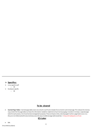 11
Virtual Memory (Galvin)
 Specifics:
 Linux-specific stuff
o XX
 Hardware-specific:
o XX
To be cleared
 Inverted Page Tables: Invertedpage tables store one entryfor eachframe instead ofone entryfor eachvirtual page. This reduces the memory
requirement for the page table, but loses the information neededto implement virtual memorypaging. A solutionis to keep a separate page
table for each process, for virtualmemorymanagement purposes. These are kept ondisk, andonlypaged inwhena page fault o ccurs. (i.e.
theyare not referencedwitheverymemoryaccess the waya traditional page table would be.)—Greyandinadequate as ofnow
Q’s Later
 XXX
 