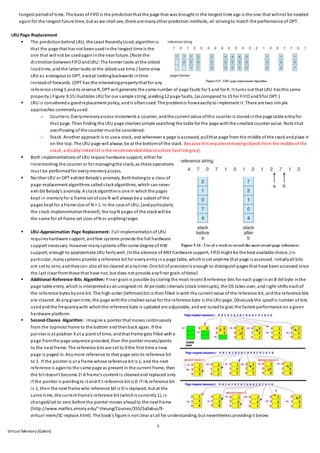 5
Virtual Memory (Galvin)
longest periodof time. The basis of FIFO is the predictionthat the page that was brought in the longest time ago is the one that willnot be needed
againfor the longest future time, but as we shall see, there are manyother prediction methods, all strivingto match the performance of OPT.
LRU Page Replacement
 The predictionbehind LRU, the Least RecentlyUsed, algorithm is
that the page that has not beenusedinthe longest time is the
one that will not be usedagaininthe near future. (Note the
distinctionbetweenFIFO andLRU:The former looks at the oldest
loadtime, andthe latter looks at the oldest use time.) Some view
LRU as analogous to OPT, except lookingbackwards intime
insteadof forwards. (OPT has the interestingpropertythat for any
reference string S andits reverse R, OPT will generate the same number of page faults for S and for R. It turns out that LRU hasthis same
property.) Figure 9.15 illustrates LRU for our sample string, yielding12 page faults, (ascompared to 15 for FIFO and9 for OPT.)
 LRU is considereda goodreplacement policy, andis oftenused. The problemis howexactlyto implement it. There are two simple
approaches commonlyused:
o Counters: Everymemoryaccess increments a counter, andthe current value ofthis counter is storedinthe page table entryfor
that page. Then finding the LRU page involves simple searching the table for the page withthe smallest counter value. Note that
overflowing of the counter must be considered.
o Stack:Another approach is to usea stack, and whenever a page is accessed, pullthat page from the middle of the stack andplace it
on the top. The LRU page will always be at the bottomof the stack. Because thisrequiresremovingobjects from the middle of the
stack, a doublylinkedlist is the recommendeddata structure (last line grey).
 Both implementations of LRU require hardware support, either for
incrementing the counter or for managingthe stack, as these operations
must be performedfor everymemoryaccess.
 Neither LRU or OPT exhibit Belady's anomaly. Bothbelongto a class of
page-replacement algorithms calledstackalgorithms, which cannever
exhibit Belady's anomaly. A stackalgorithmis one in whichthe pages
kept in memoryfor a frame set of size N will always be a subset of the
pages kept for a frame size of N + 1. In the case of LRU, (andparticularly
the stack implementationthereof), the topN pages of the stackwill be
the same for all frame set sizes ofN or anythinglarger.
 LRU-Approximation Page Replacement: Full implementationof LRU
requireshardware support, andfew systems provide the full hardware
support necessary. However manysystems offer some degree of HW
support, enough to approximate LRU fairlywell. (Inthe absence of ANY hardware support, FIFO might be the best available choice.)In
particular, manysystems provide a reference bit for everyentryina page table, whichis set anytime that page is accessed. Initiallyall bits
are set to zero, andtheycan alsoall be cleared at a nytime. One bit of precisionis enough to distinguishpages that have beenaccessed since
the last clear fromthose that have not, but does not provide anyfiner grain ofdetail.
 Additional-Reference-Bits Algorithm: Finer grainis possible bystoring the most recent 8 reference bits for each page inan 8-bit byte inthe
page table entry, which is interpretedas anunsignedint. At periodic intervals (clock interrupts), the OS takes over, and right-shifts eachof
the reference bytes byone bit. The high-order (leftmost)bit is then filled inwith the current value of the reference bit, andthe reference bits
are cleared. At anygiventime, the page withthe smallest value for the reference byte is the LRU page. Obviouslythe specific number of bits
usedand the frequencywith whichthe reference byte is updated are adjustable, andare tunedto give the fastest performance on a given
hardware platform.
 Second-Chance Algorithm: Imagine a pointer that moves continuously
from the topmost frame to the bottom and thenback again. If the
pointer is at position Xat a point of time, andthat frame gets filled witha
page fromthe page sequence provided, then the pointer moves/points
to the next frame. The reference bits are set to 0 the first time a new
page is paged in. Anymore reference to that page sets its reference bit
to 1. If the pointer is at a frame whose reference bit is 1, and the next
reference is againto the same page as present in the current frame, then
the bit doesn't become 2! A frame's content is cleanedand replaced only
if the pointer is pointingto it andit's reference bit is 0. If its reference bit
is 1, then the next frame who reference bit is 0 is replaced, but at the
same time, the current frame's reference bit (whichis currently1), is
changed/set to zero before the pointer moves aheadto the next frame
(http://www.mathcs.emory.edu/~cheung/Courses/355/Syllabus/9-
virtual-mem/SC-replace.html). The book's figure is not clear at all for understanding, but nevertheless providingit below.
 