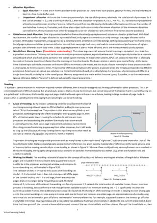 7
Virtual Memory (Galvin)
 Allocation Algorithms:
o Equal Allocation - If there are m framesavailable andn processes to share them, eachprocess gets m/nframes, andthe leftovers are
kept in a free-frame buffer pool.
o Proportional Allocation - Allocate the framesproportionallyto the size of the process, relative to the total size ofallprocesses. So if
the size of process i is S_i, and S is the sumof all S_i, thenthe allocationfor process P_i is a_i = m * S_i / S. Variations onproportional
allocationcouldconsider priorityof process rather thanjust their size. Obviouslyallallocations fluctuate over time as the number of
available free frames, m, fluctuates, andall are also subject to the constraints ofminimum allocation. (If the minimumallo cations
cannot be met, thenprocesses must either be swappedout or not allowedto start untilmore free framesbecome available.)
 Global versus Local Allocation: One bigquestion is whether frame allocation(page replacement) occurs ona local or global level. With local
replacement, the number of pages allocated to a process is fixed, andpage replacement occurs onlyamongst the pages allocatedto this
process. With global replacement, anypage maybe a potential victim, whether it currentlybelongs to the process seekinga free frame or not.
Local page replacement allows processesto better control their ownpage fault rates, andleads to more consistent performance of a given
process over different system loadlevels. Global page replacement is overall more efficient, andis the more commonlyusedapproach.
 Non-Uniform Memory Access (Consolidates understanding): The above arguments all assume that all memoryis equivalent, or at least has
equivalent access times. This maynot be the case in multiple-processor systems, especiallywhere each CPU is physicallylocatedona separate
circuit board which also holds some portionof the overall system memory. In these latter systems, CPUs canaccessmemorytha t is physically
locatedon the same board muchfaster thanthe memoryon the other boards. The basic solutionis akin to processor affinity- At the same
time that we tryto schedule processes onthe same CPU to minimize cache misses, we also tryto allocate memoryfor those processeson the
same boards, to minimize access times. The presence of threads complicates the picture, especiallywhen the threads get loadedonto different
processors. Solarisuses anlgroup as a solution, ina hierarchicalfashionbased onrelative latency. For example, all processors andRAMon a
single board would probablybe in the same lgroup. Memory assignments are made within the same lgroup if possible, or to the next nearest
lgroup otherwise. (Where "nearest" is definedas having the lowest access time.)
Thrashing
If a process cannot maintainits minimum required number of frames, then it must be swappedout, freeing upframesfor other processes. This is an
intermediate level of CPU scheduling. But what about a process that cankeep its minimum, but cannot keep all of the frames that it is currentlyusing on
a regular basis? In thiscase, it is forcedto page out pagesthat it will needagaininthe verynear future, leadingto large numbers of page faults. A
process that is spendingmore time pagingthanexecutingis said to be thrashing.
 Cause of Thrashing: Earlyprocess scheduling schemes wouldcontrol the level of
multiprogramming allowedbased onCPU utilization, adding inmore processes
when CPU utilizationwas low. The problem is that whenmemoryfilledup and
processes started spending lots of time waitingfor their pagesto page in, then
CPU utilization would lower, causingthe schedule to add ineven more
processes andexacerbating the problem! Eventuallythe systemwould
essentiallygrindto a halt. Local page replacement policiescanprevent one
thrashing process fromtaking pagesawayfrom other processes, but it still tends
to clog up the I/O queue, therebyslowing downanyother process that needs to
do even a littlebit of paging (or anyother I/O for that matter.)
To prevent thrashing we must provide processes withas manyframes as theyreallyneed"right now", but how dowe know what that is? The
localitymodel notes that processes typicallyaccess memoryreferences ina given locality, makingl ots of referencesto the same general area
of memorybefore moving periodicallyto a new locality, as shown inFigure 9.19 below. If we couldjust keepas manyframes as are involvedin
the current locality, thenpage faultingwouldoccur primarilyon switches fromone localityto another. (E.g. when one functionexits and
another is called.)
 Working-Set Model: The workingset modelis basedon the concept of locality, and defines a working set window, oflengthdelta. Whatever
pages are included inthe most recent delta page references are
said to be inthe processes working set window, andcomprise its
current working set, as illustratedin Figure 9.20:
The selection ofdelta is critical to the success ofthe workingset
model - If it is too small thenit does not encompass all ofthe pages
of the current locality, andif it is too large, thenit encompasses
pages that are nolonger being frequentlyaccessed. The total
demand, D, is the sum of the sizes of the working sets for all processes. If D exceeds the total number of available frames, thenat least one
process is thrashing, because there are not enough framesavailable to satisfyits minimum working set. If D is significantly lessthanthe
currentlyavailable frames, thenadditional processescanbe launched. The hard part of the working-set model is keeping trackof what pages
are in the current workingset, since everyreference adds one to the set and removes one older page. An approximationcanbe made using
reference bits anda timer that goes off after a set interval of memoryreferences:For example, suppose that we set the timer to go off after
every5000 references (byanyprocess), and we canstore twoadditional historical reference bits inadditionto the current reference bit. Every
time the timer goes off, the current reference bit is copied to one of the twohistorical bits, andthen cleared. If anyof the three bits is set, then
 