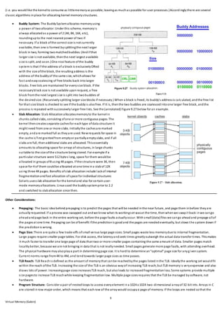 9
Virtual Memory (Galvin)
(i.e. you wouldlike the kernelto consume as littlememoryas possible, leavingas muchas possible for user processes.)Accord inglythere are several
classic algorithms inplace for allocating kernel memorystructures.
 Buddy System: The BuddySystemallocates memoryusing
a power of twoallocator. Under this scheme, memoryis
always allocatedas a power of 2 (4K, 8K, 16K, etc),
roundingupto the next nearest power of two if
necessary. If a block ofthe correct size is not currently
available, then one is formed bysplittingthe next larger
block in two, forming twomatchedbuddies. (Andifthat
larger size is not available, thenthe next largest available
size is split, and soon.)One nice feature ofthe buddy
systemis that if the address of a block is exclusivelyORed
with the size ofthe block, the resultingaddress is the
address of the buddyof the same size, whichallows for
fast andeasycoalescing of free blocks back intolarger
blocks. Free lists are maintained for everysize block. If the
necessaryblock size is not available uponrequest, a free
block fromthe next largest size is split into twobuddies of
the desiredsize. (Recursivelysplitting larger size blocks if necessary.) When a block is freed, its buddy's addressis calculated, andthe free list
for that size block is checked to see if the buddyis alsofree. If it is, thenthe two buddies are coalescedintoone larger free block, andthe
process is repeated withsuccessivelylarger free lists. See the (annotated) Figure 9.27 below for an example.
 Slab Allocation: Slab Allocationallocatesmemoryto the kernelin
chunks calledslabs, consisting ofone or more contiguous pages. The
kernel thencreatesseparate cachesfor eachtype ofdata structure it
might need from one or more slabs. Initiallythe cachesare marked
empty, andare markedfull as theyare used. Newrequests for space in
the cache is first grantedfrom emptyor partiallyemptyslabs, and if all
slabs are full, thenadditional slabs are allocated. Thisessentially
amounts to allocating space for arrays of structures, in large chunks
suitable to the size ofthe structure beingstored. For example if a
particular structure were 512 bytes long, space for them wouldbe
allocated in groups of8 using 4Kpages. Ifthe structure were 3K, then
space for 4 of them couldbe allocated at one time ina slabof 12K
using three 4Kpages. Benefits ofslab allocationinclude lackof internal
fragmentationandfast allocation ofspace for individual structures
Solaris usesslab allocationfor the kerneland also for certainuser-
mode memoryallocations. Linux used the buddysystemprior to 2.2
and switched to slaballocation since then.
Other Considerations:
 Prepaging: The basic idea behindprepaging is to predict the pages that will be needed inthe near future, and page them inbefore theyare
actuallyrequested. If a process was swapped out andwe know what its workingset wasat the time, thenwhenwe swapit back inwe cango
aheadandpage back in the entire working set, before the page faults actuallyoccur. Withsmall(data)files we cango aheadand prepage allof
the pagesat one time. Prepaging can be ofbenefit ifthe predictionis goodand the pages are neededeventually, but slows the system downif
the predictionis wrong.
 Page Size: There are quite a few trade-offs ofsmall versus large page sizes:Small pages waste less memorydue to internal fragmentation.
Large pages require smaller page tables. For disk access, the latencyandseek times greatlyoutweigh the actual data transfer times. Thismakes
it much faster to transfer one large page of data thantwo or more smaller pages containing the same amount of data. Smaller pages match
localitybetter, because we are not bringing in data that is not reallyneeded. Small pages generate more page faults, with attending overhead.
The physical hardware mayalsoplaya part in determiningpage size. It is hard to determine an"optimal" page size for anyg ivensystem.
Current norms range from4K to 4M, and tendtowards larger page sizes as time passes.
 TLB Reach: TLB Reachis defined as the amount of memorythat canbe reachedbythe pages listedinthe TLB. Ideallythe working set wouldfit
within the reach ofthe TLB. Increasing the size of the TLB is an obvious wayof increasing TLB reach, but TLB memoryis veryexpensive and also
draws lots of power. Increasingpage sizesincreasesTLB reach, but alsoleads to increasedfragmentationloss. Some systems provide multiple
size pagesto increase TLB reachwhile keeping fragmentationlow. Multiple page sizesrequires that the TLB be managed bysoftware, not
hardware.
 Program Structure: Consider a pair of nestedloops to access everyelement ina 1024 x 1024 two-dimensional arrayof 32-bit ints. Arrays in C
are storedinrow-major order, which means that eachrow of the arraywould occupya page of memory. If the loops are nested sothat the
 