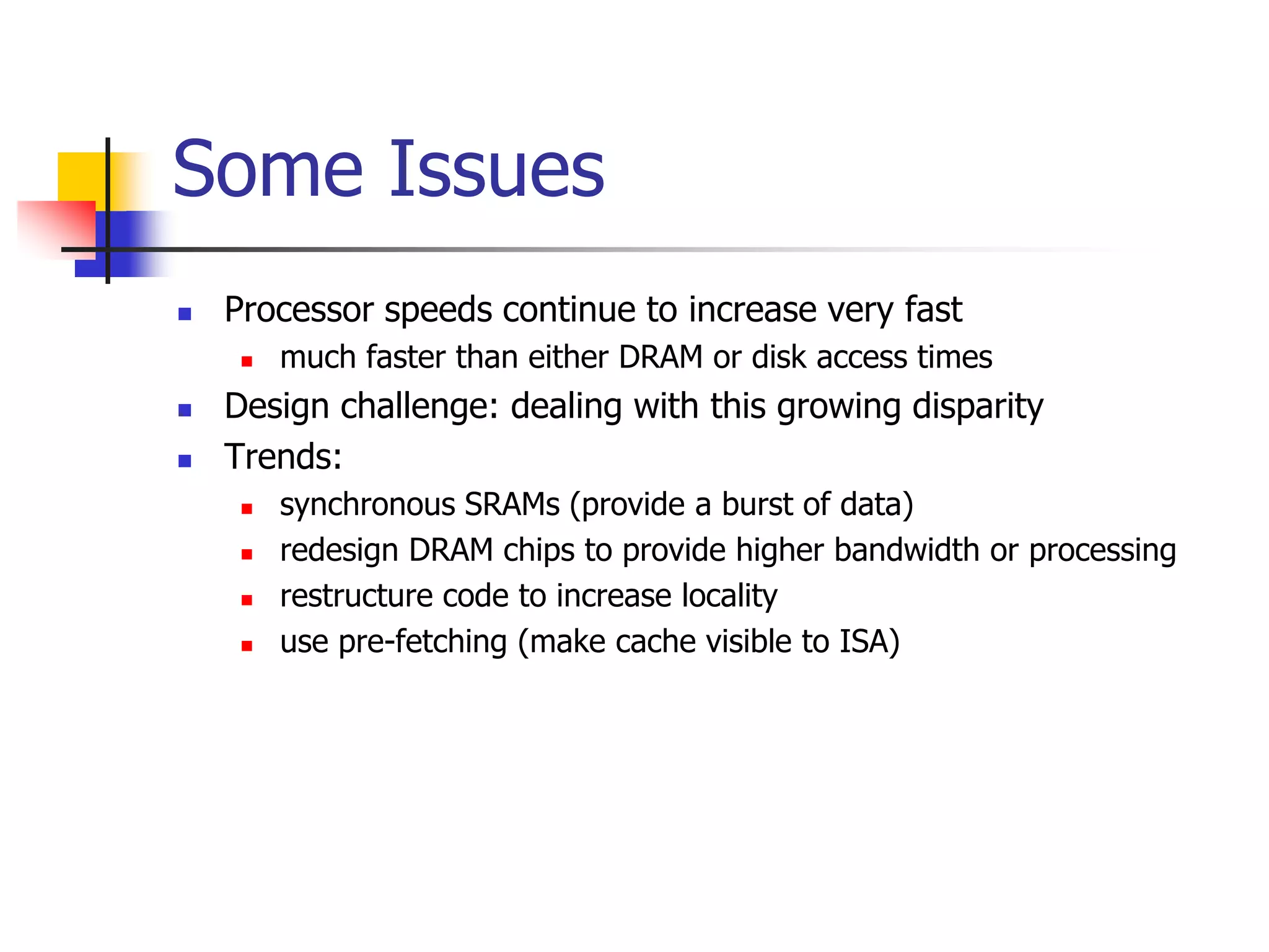  Processor speeds continue to increase very fast
 much faster than either DRAM or disk access times
 Design challenge: dealing with this growing disparity
 Trends:
 synchronous SRAMs (provide a burst of data)
 redesign DRAM chips to provide higher bandwidth or processing
 restructure code to increase locality
 use pre-fetching (make cache visible to ISA)
Some Issues
 