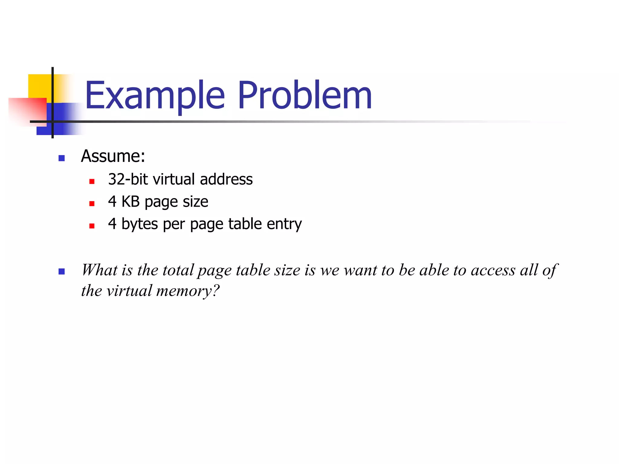 Example Problem
 Assume:
 32-bit virtual address
 4 KB page size
 4 bytes per page table entry
 What is the total page table size is we want to be able to access all of
the virtual memory?
 