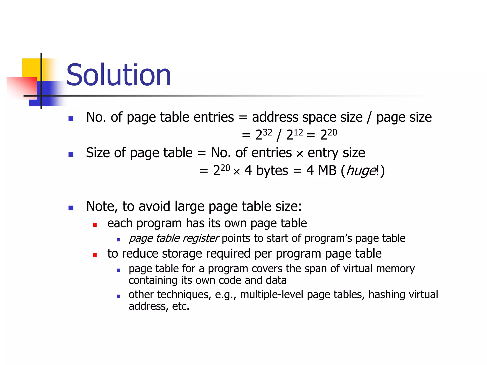 Solution
 No. of page table entries = address space size / page size
= 232 / 212 = 220
 Size of page table = No. of entries  entry size
= 220  4 bytes = 4 MB (huge!)
 Note, to avoid large page table size:
 each program has its own page table
 page table register points to start of program’s page table
 to reduce storage required per program page table
 page table for a program covers the span of virtual memory
containing its own code and data
 other techniques, e.g., multiple-level page tables, hashing virtual
address, etc.
 