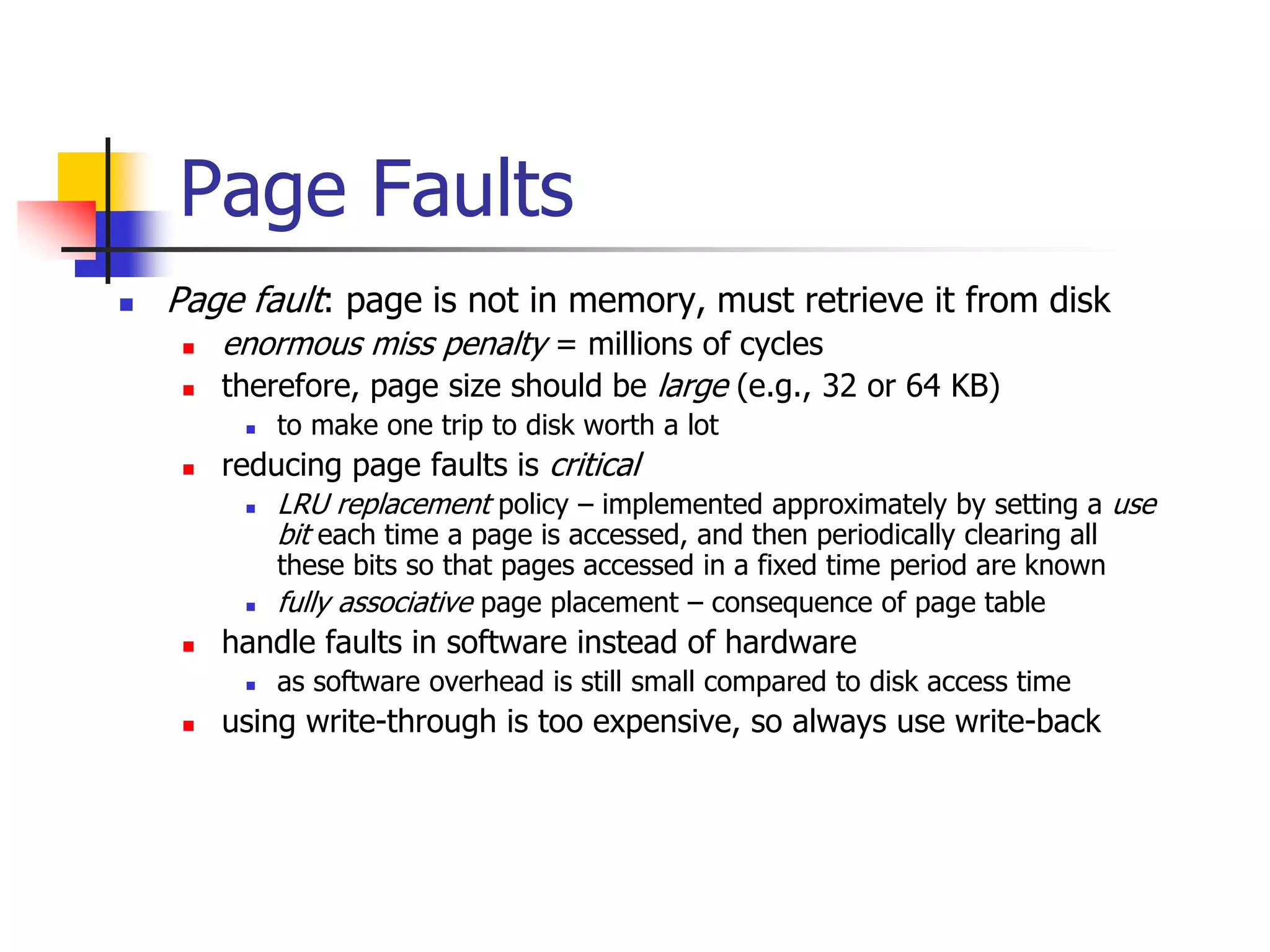 Page Faults
 Page fault: page is not in memory, must retrieve it from disk
 enormous miss penalty = millions of cycles
 therefore, page size should be large (e.g., 32 or 64 KB)
 to make one trip to disk worth a lot
 reducing page faults is critical
 LRU replacement policy – implemented approximately by setting a use
bit each time a page is accessed, and then periodically clearing all
these bits so that pages accessed in a fixed time period are known
 fully associative page placement – consequence of page table
 handle faults in software instead of hardware
 as software overhead is still small compared to disk access time
 using write-through is too expensive, so always use write-back
 