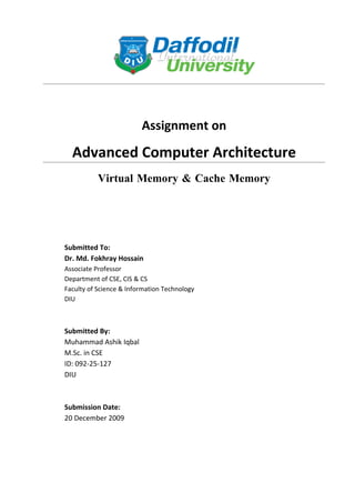 Assignment on

  Advanced Computer Architecture
           Virtual Memory & Cache Memory




Submitted To:
Dr. Md. Fokhray Hossain
Associate Professor
Department of CSE, CIS & CS
Faculty of Science & Information Technology
DIU



Submitted By:
Muhammad Ashik Iqbal
M.Sc. in CSE
ID: 092-25-127
DIU



Submission Date:
20 December 2009
 