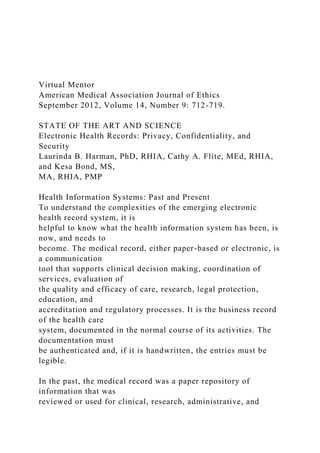 Virtual Mentor
American Medical Association Journal of Ethics
September 2012, Volume 14, Number 9: 712-719.
STATE OF THE ART AND SCIENCE
Electronic Health Records: Privacy, Confidentiality, and
Security
Laurinda B. Harman, PhD, RHIA, Cathy A. Flite, MEd, RHIA,
and Kesa Bond, MS,
MA, RHIA, PMP
Health Information Systems: Past and Present
To understand the complexities of the emerging electronic
health record system, it is
helpful to know what the health information system has been, is
now, and needs to
become. The medical record, either paper-based or electronic, is
a communication
tool that supports clinical decision making, coordination of
services, evaluation of
the quality and efficacy of care, research, legal protection,
education, and
accreditation and regulatory processes. It is the business record
of the health care
system, documented in the normal course of its activities. The
documentation must
be authenticated and, if it is handwritten, the entries must be
legible.
In the past, the medical record was a paper repository of
information that was
reviewed or used for clinical, research, administrative, and
 