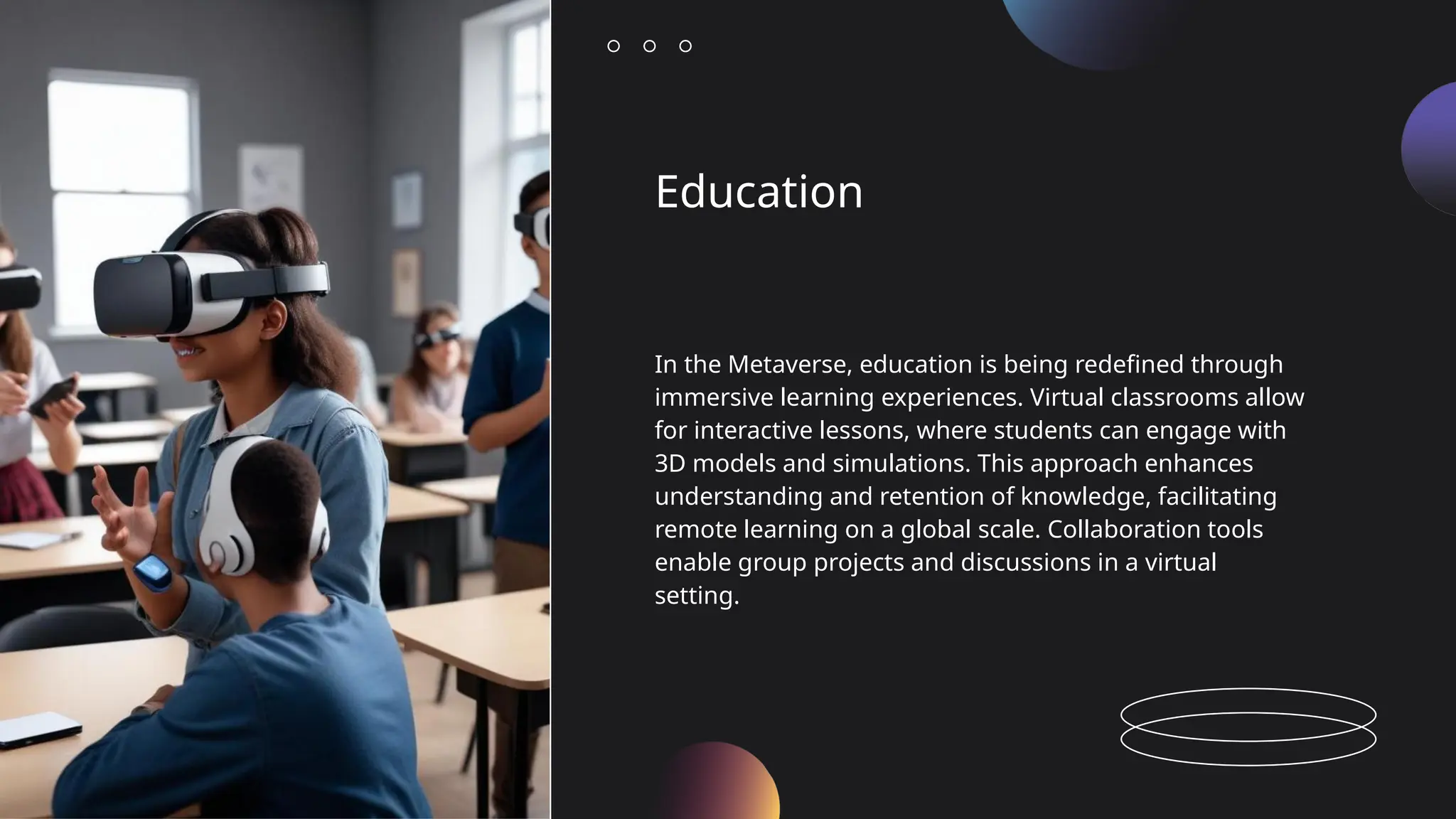 Education
In the Metaverse, education is being redefined through
immersive learning experiences. Virtual classrooms allow
for interactive lessons, where students can engage with
3D models and simulations. This approach enhances
understanding and retention of knowledge, facilitating
remote learning on a global scale. Collaboration tools
enable group projects and discussions in a virtual
setting.
 