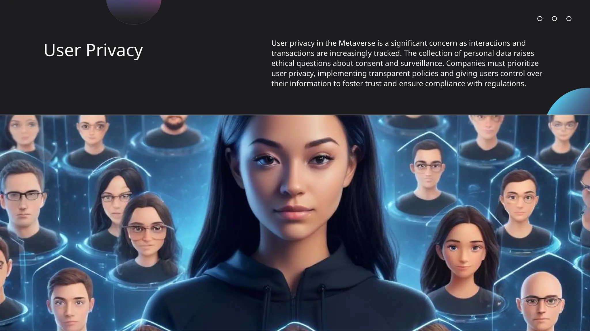 User Privacy
User privacy in the Metaverse is a significant concern as interactions and
transactions are increasingly tracked. The collection of personal data raises
ethical questions about consent and surveillance. Companies must prioritize
user privacy, implementing transparent policies and giving users control over
their information to foster trust and ensure compliance with regulations.
 