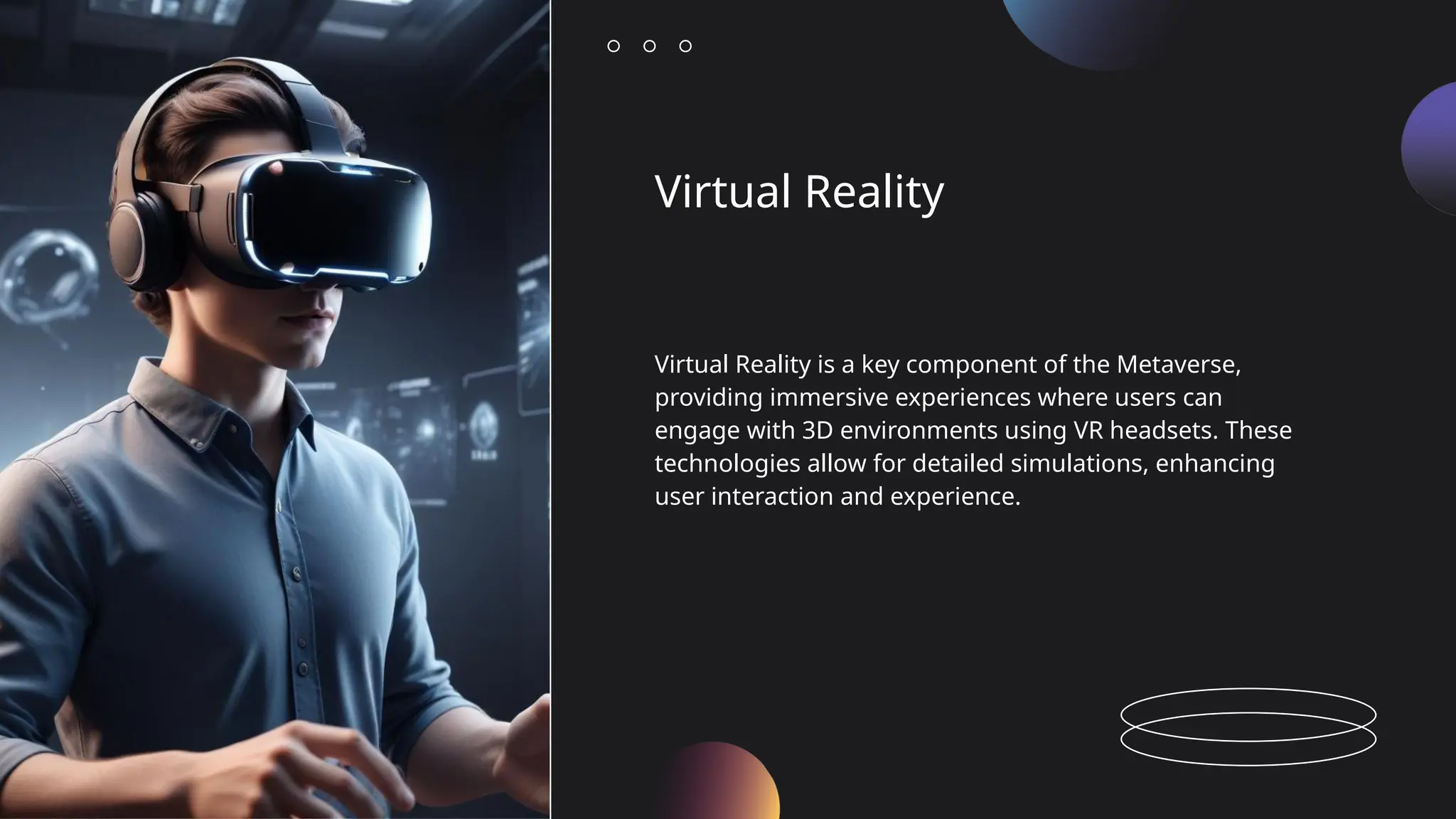 Virtual Reality
Virtual Reality is a key component of the Metaverse,
providing immersive experiences where users can
engage with 3D environments using VR headsets. These
technologies allow for detailed simulations, enhancing
user interaction and experience.
 