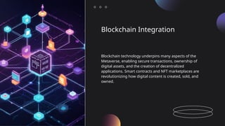 Blockchain Integration
Blockchain technology underpins many aspects of the
Metaverse, enabling secure transactions, ownership of
digital assets, and the creation of decentralized
applications. Smart contracts and NFT marketplaces are
revolutionizing how digital content is created, sold, and
owned.
 