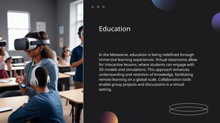 Education
In the Metaverse, education is being redefined through
immersive learning experiences. Virtual classrooms allow
for interactive lessons, where students can engage with
3D models and simulations. This approach enhances
understanding and retention of knowledge, facilitating
remote learning on a global scale. Collaboration tools
enable group projects and discussions in a virtual
setting.
 
