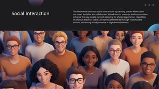 Social Interaction
The Metaverse facilitates social interactions by creating spaces where users
can meet, socialize, and collaborate. Virtual events, meetups, and communities
enhance the way people connect, allowing for shared experiences regardless
of physical distance. Users can express themselves through customizable
avatars, enhancing social presence in digital environments.
 