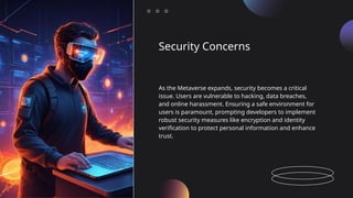 Security Concerns
As the Metaverse expands, security becomes a critical
issue. Users are vulnerable to hacking, data breaches,
and online harassment. Ensuring a safe environment for
users is paramount, prompting developers to implement
robust security measures like encryption and identity
verification to protect personal information and enhance
trust.
 