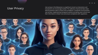 User Privacy
User privacy in the Metaverse is a significant concern as interactions and
transactions are increasingly tracked. The collection of personal data raises
ethical questions about consent and surveillance. Companies must prioritize
user privacy, implementing transparent policies and giving users control over
their information to foster trust and ensure compliance with regulations.
 