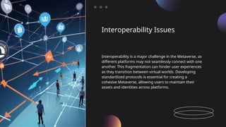Interoperability Issues
Interoperability is a major challenge in the Metaverse, as
different platforms may not seamlessly connect with one
another. This fragmentation can hinder user experiences
as they transition between virtual worlds. Developing
standardized protocols is essential for creating a
cohesive Metaverse, allowing users to maintain their
assets and identities across platforms.
 