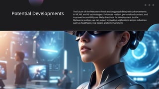 Potential Developments
The future of the Metaverse holds exciting possibilities with advancements
in VR, AR, and AI technologies. Enhanced realism, personalized content, and
improved accessibility are likely directions for development. As the
Metaverse evolves, we can expect innovative applications across industries
such as healthcare, real estate, and entertainment.
 