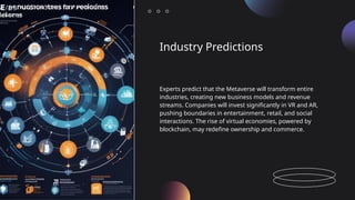 Industry Predictions
Experts predict that the Metaverse will transform entire
industries, creating new business models and revenue
streams. Companies will invest significantly in VR and AR,
pushing boundaries in entertainment, retail, and social
interactions. The rise of virtual economies, powered by
blockchain, may redefine ownership and commerce.
 