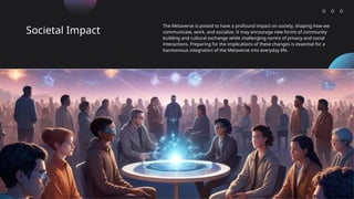 Societal Impact
The Metaverse is poised to have a profound impact on society, shaping how we
communicate, work, and socialize. It may encourage new forms of community
building and cultural exchange while challenging norms of privacy and social
interactions. Preparing for the implications of these changes is essential for a
harmonious integration of the Metaverse into everyday life.
 