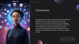 Conclusions
The Metaverse represents a groundbreaking evolution in
digital interaction, with vast potential in gaming,
education, and socializing. While there are challenges
such as security, privacy, and interoperability, the future
of the Metaverse is promising, offering innovative
solutions and reshaping our world. Collaboration and
thoughtful development are vital to ensuring a positive
impact.
 