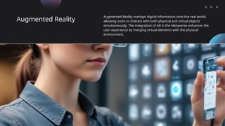 Augmented Reality
Augmented Reality overlays digital information onto the real world,
allowing users to interact with both physical and virtual objects
simultaneously. The integration of AR in the Metaverse enhances the
user experience by merging virtual elements with the physical
environment.
 