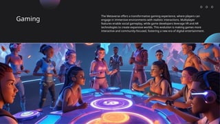 Gaming
The Metaverse offers a transformative gaming experience, where players can
engage in immersive environments with realistic interactions. Multiplayer
features enable social gameplay, while game developers leverage VR and AR
technologies to create expansive worlds. This evolution is making games more
interactive and community-focused, fostering a new era of digital entertainment.
 
