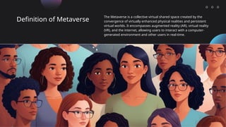 Definition of Metaverse
The Metaverse is a collective virtual shared space created by the
convergence of virtually enhanced physical realities and persistent
virtual worlds. It encompasses augmented reality (AR), virtual reality
(VR), and the internet, allowing users to interact with a computer-
generated environment and other users in real-time.
 