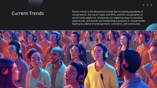 Current Trends
Recent trends in the Metaverse include the increasing popularity of
virtual events, the rise of crypto and NFTs, and the incorporation of
social media platforms. Companies are exploring ways to monetize
experiences, and brands are establishing a presence in virtual worlds,
leading to a blend of entertainment, commerce, and community.
 