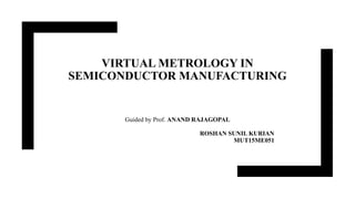 VIRTUAL METROLOGY IN
SEMICONDUCTOR MANUFACTURING
Guided by Prof. ANAND RAJAGOPAL
ROSHAN SUNIL KURIAN
MUT15ME051
 