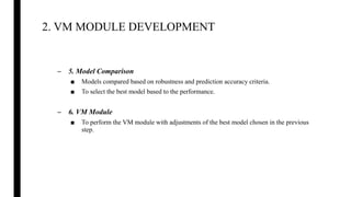 2. VM MODULE DEVELOPMENT
– 5. Model Comparison
■ Models compared based on robustness and prediction accuracy criteria.
■ To select the best model based to the performance.
– 6. VM Module
■ To perform the VM module with adjustments of the best model chosen in the previous
step.
 