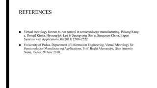 REFERENCES
■ Virtual metrology for run-to-run control in semiconductor manufacturing, Pilsung Kang
a, Dongil Kim a, Hyoung-joo Lee b, Seungyong Doh c, Sungzoon Cho a, Expert
Systems with Applications 38 (2011) 2508–2522
■ University of Padua, Department of Information Engineering, Virtual Metrology for
Semiconductor Manufacturing Applications, Prof. Beghi Alessandro, Gian Antonio
Susto, Padua, 28 June 2010
 