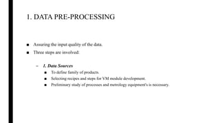 1. DATA PRE-PROCESSING
■ Assuring the input quality of the data.
■ Three steps are involved:
– 1. Data Sources
■ To define family of products.
■ Selecting recipes and steps for VM module development.
■ Preliminary study of processes and metrology equipment's is necessary.
 