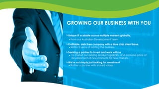 GROWING OUR BUSINESS WITH YOU
Unique IP scalable across multiple markets globally.
Seeking a partner to invest and work with us
From our Australian Development Team
Within 2 years of starting the business
Profitable, debt free company with a blue chip client base.
To market our existing products globally, and increase pace of
development of new products for new markets.
We’re not simply just looking for investment
Rather a partner with shared values
>
>
>
>