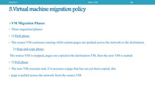 5.Virtual machine migration policy
VM Migration Phases
• Three sequential phases:
• 1) Push phase.
• The source VM continues running while certain pages are pushed across the network to the destination.
2) Stop-and-copy phase.
The source VM is stopped, pages are copied to the destination VM, then the new VM is started.
• 3) Pull phase.
• The new VM executes and, if it accesses a page that has not yet been copied, this
• page is pulled across the network from the source VM.
6/29/2017 Mtech CSE 14
 